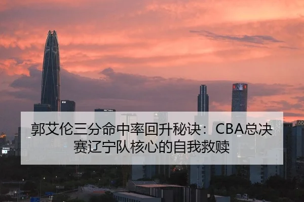 郭艾伦三分命中率回升秘诀：CBA总决赛辽宁队核心的自我救赎