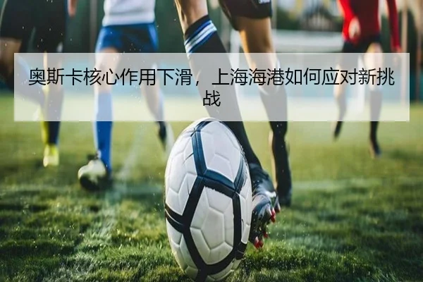 奥斯卡核心作用下滑，上海海港如何应对新挑战