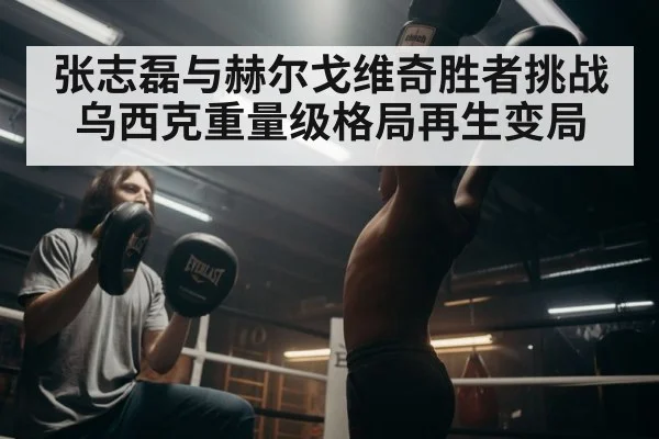 张志磊与赫尔戈维奇胜者挑战乌西克重量级格局再生变局